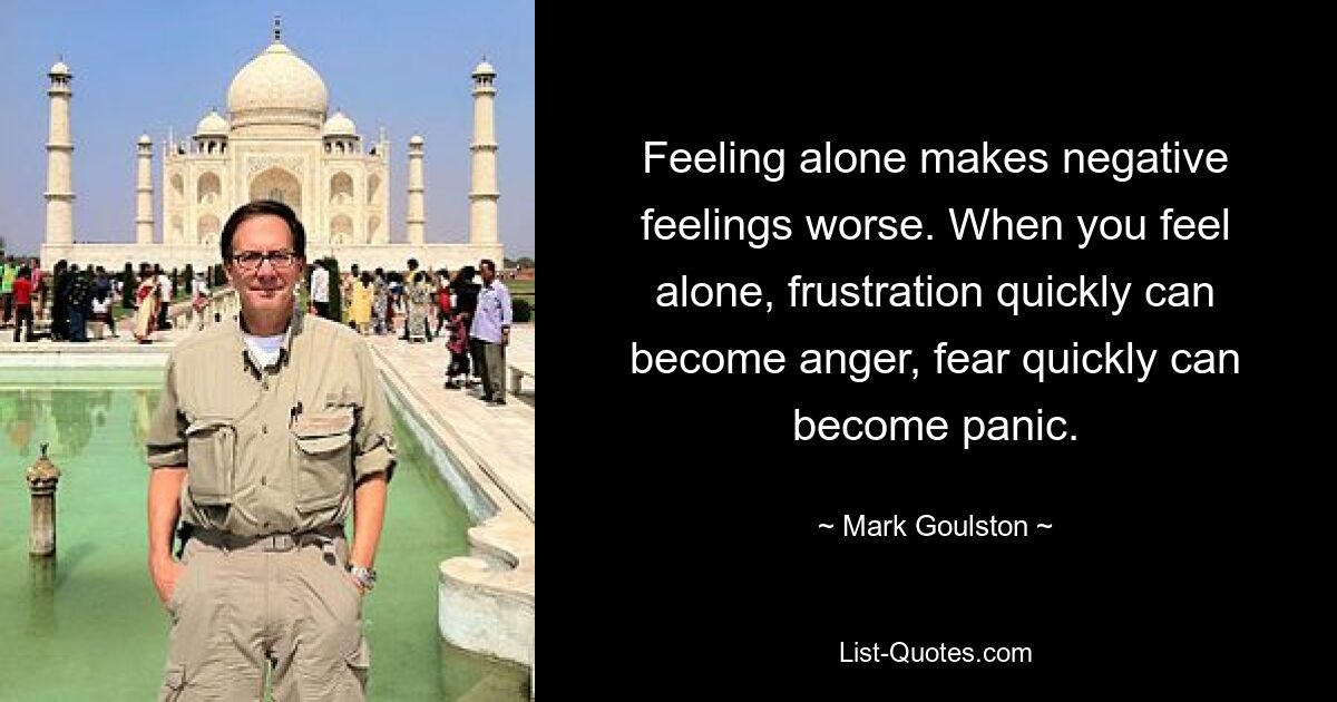 Feeling alone makes negative feelings worse. When you feel alone, frustration quickly can become anger, fear quickly can become panic. — © Mark Goulston