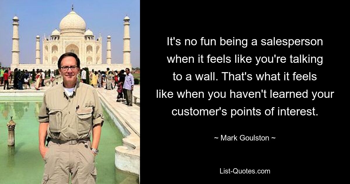 It's no fun being a salesperson when it feels like you're talking to a wall. That's what it feels like when you haven't learned your customer's points of interest. — © Mark Goulston