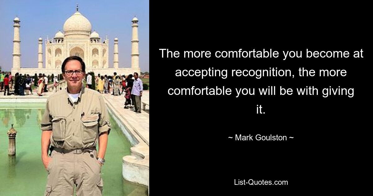 The more comfortable you become at accepting recognition, the more comfortable you will be with giving it. — © Mark Goulston