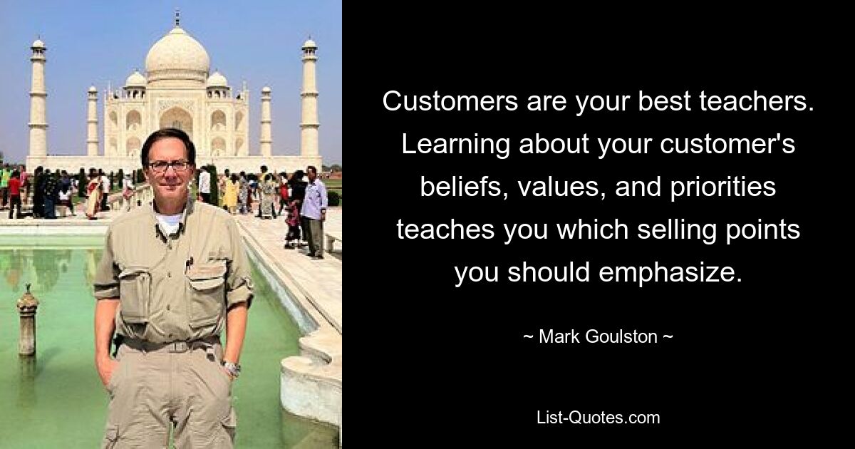 Customers are your best teachers. Learning about your customer's beliefs, values, and priorities teaches you which selling points you should emphasize. — © Mark Goulston