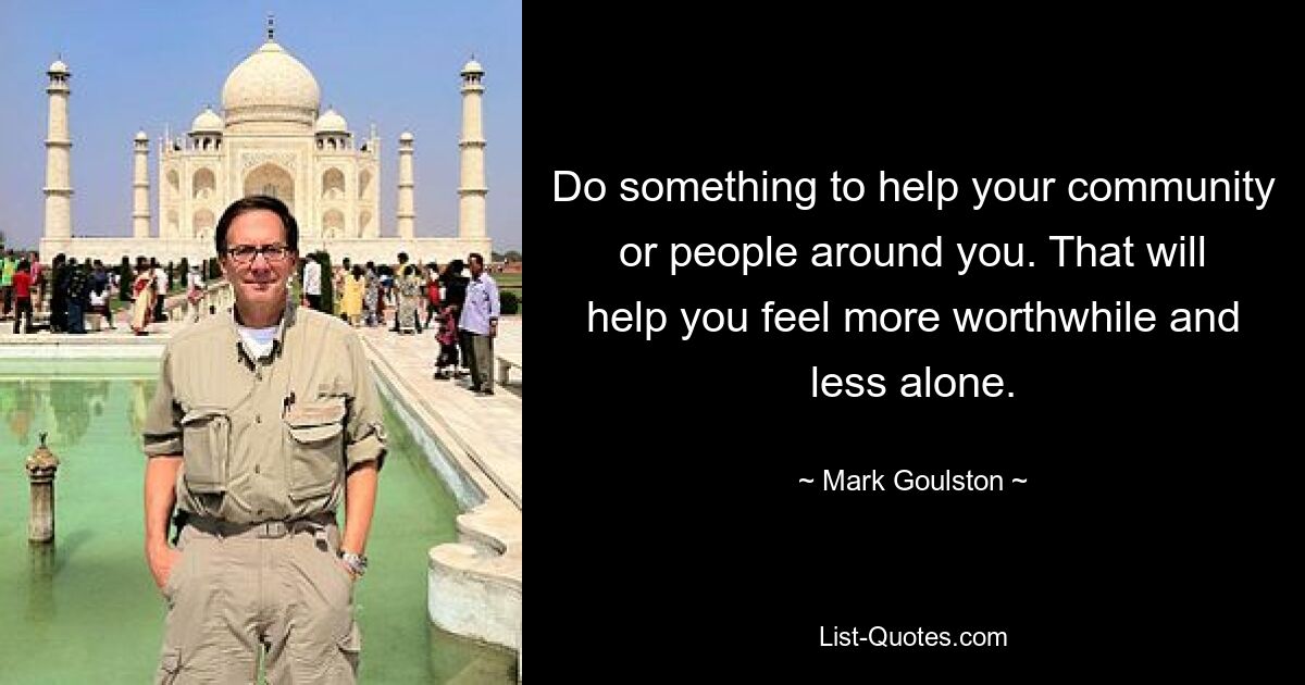 Do something to help your community or people around you. That will help you feel more worthwhile and less alone. — © Mark Goulston