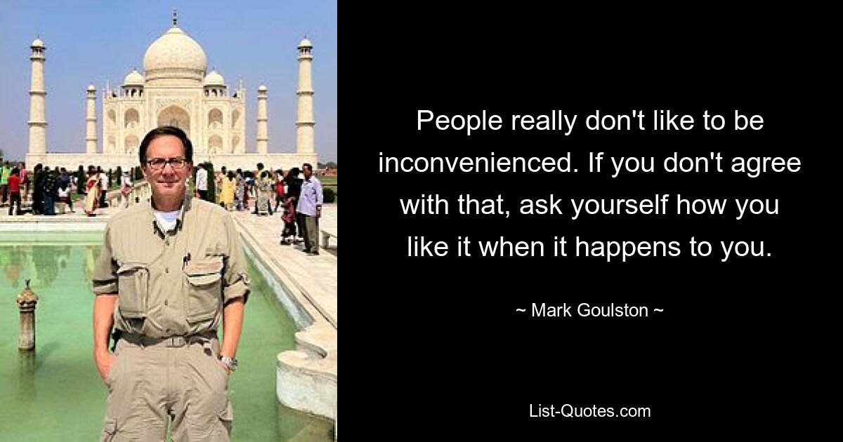 People really don't like to be inconvenienced. If you don't agree with that, ask yourself how you like it when it happens to you. — © Mark Goulston