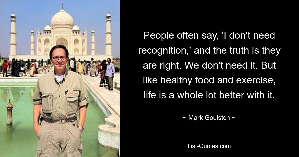 People often say, 'I don't need recognition,' and the truth is they are right. We don't need it. But like healthy food and exercise, life is a whole lot better with it. — © Mark Goulston