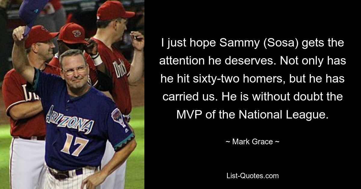 I just hope Sammy (Sosa) gets the attention he deserves. Not only has he hit sixty-two homers, but he has carried us. He is without doubt the MVP of the National League. — © Mark Grace