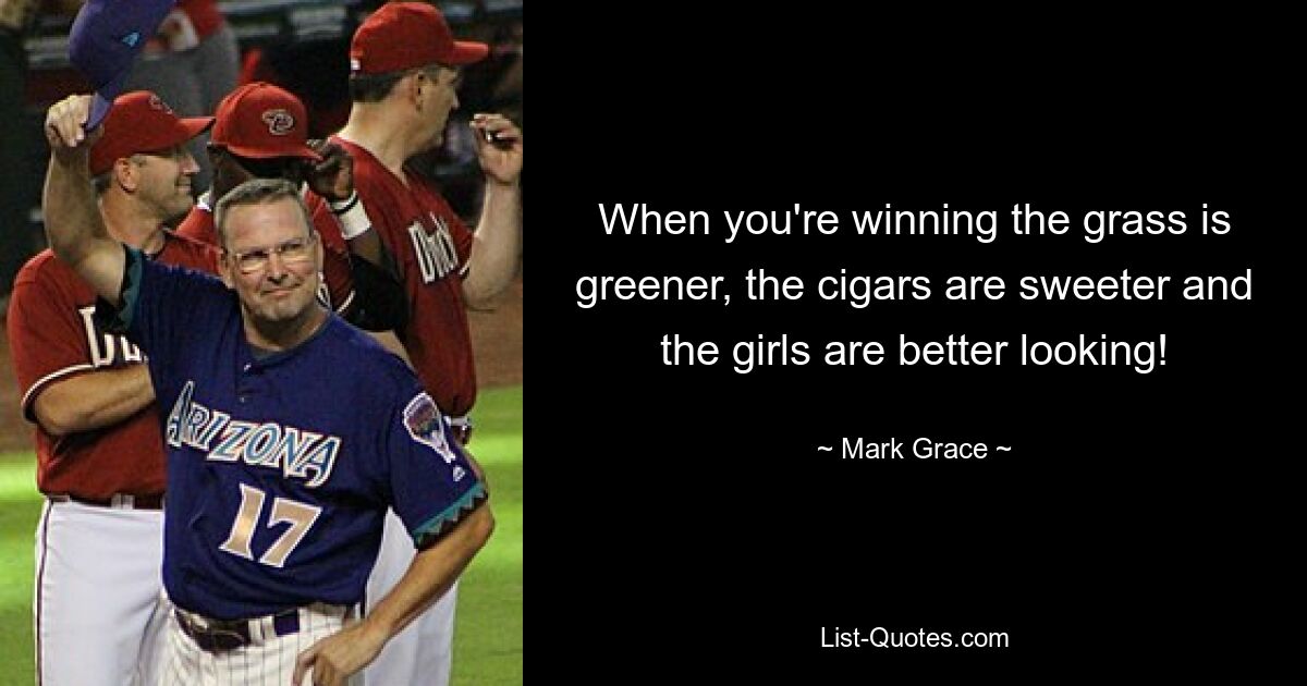 When you're winning the grass is greener, the cigars are sweeter and the girls are better looking! — © Mark Grace