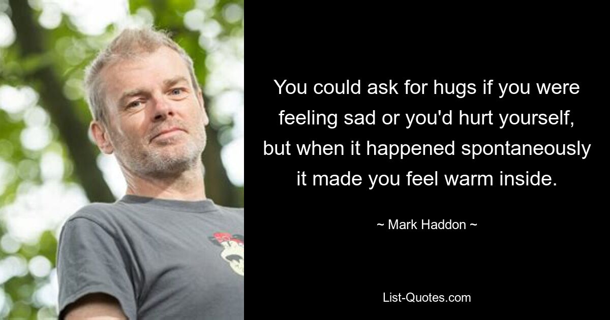 You could ask for hugs if you were feeling sad or you'd hurt yourself, but when it happened spontaneously it made you feel warm inside. — © Mark Haddon