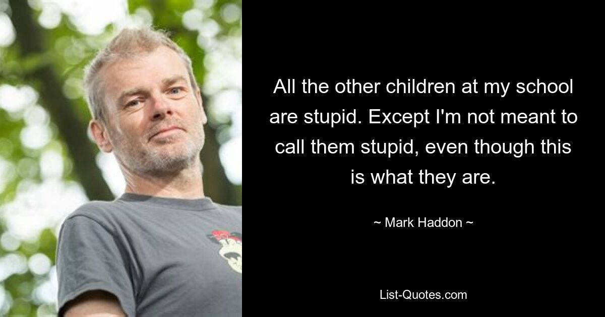 All the other children at my school are stupid. Except I'm not meant to call them stupid, even though this is what they are. — © Mark Haddon