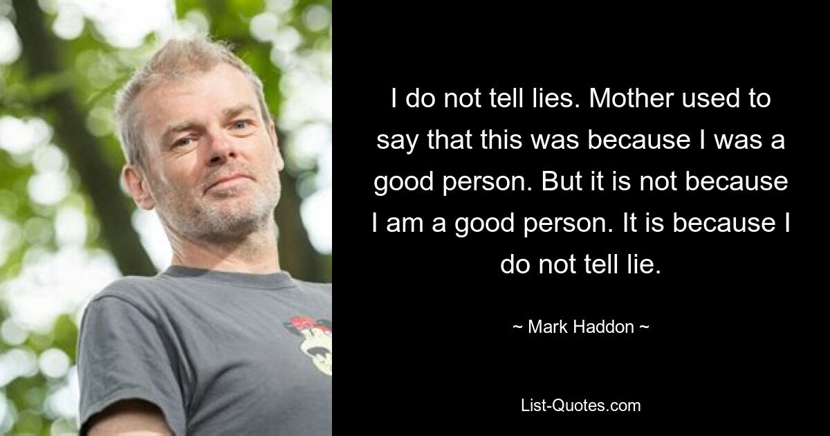 I do not tell lies. Mother used to say that this was because I was a good person. But it is not because I am a good person. It is because I do not tell lie. — © Mark Haddon