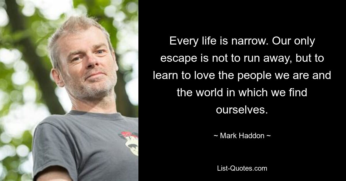 Every life is narrow. Our only escape is not to run away, but to learn to love the people we are and the world in which we find ourselves. — © Mark Haddon