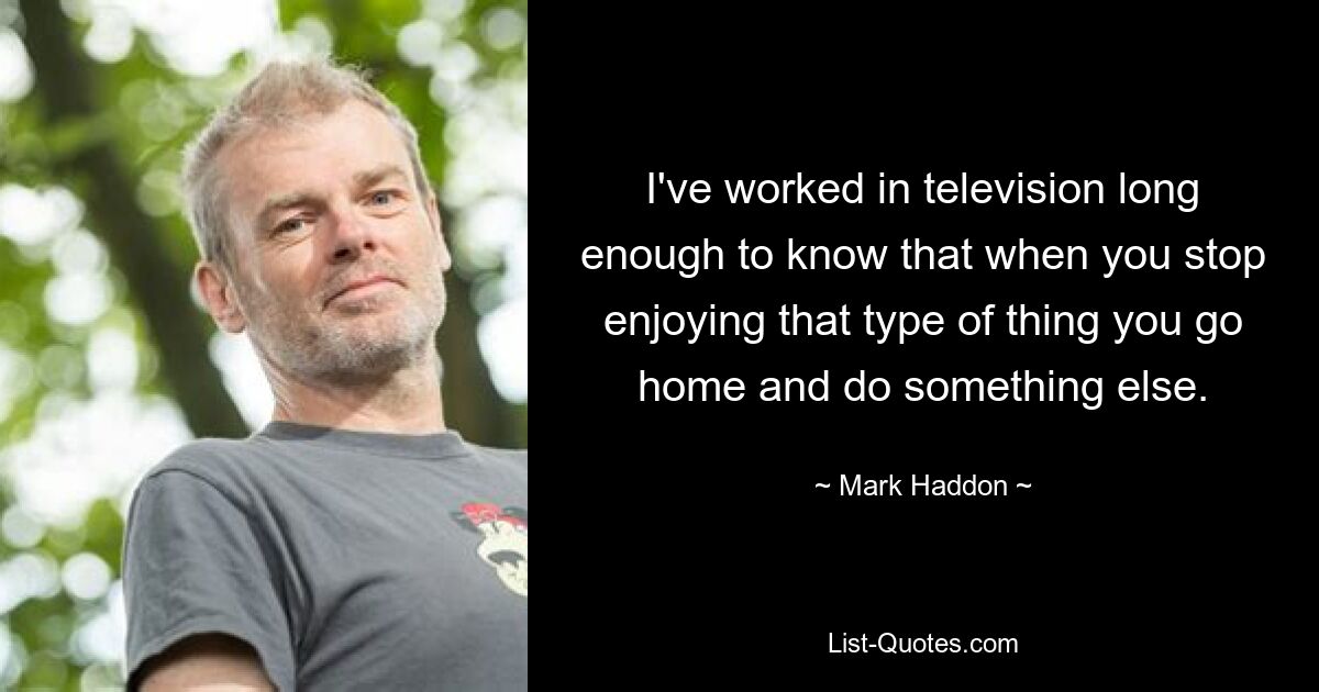 I've worked in television long enough to know that when you stop enjoying that type of thing you go home and do something else. — © Mark Haddon