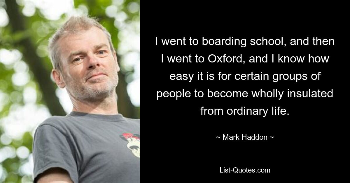 I went to boarding school, and then I went to Oxford, and I know how easy it is for certain groups of people to become wholly insulated from ordinary life. — © Mark Haddon