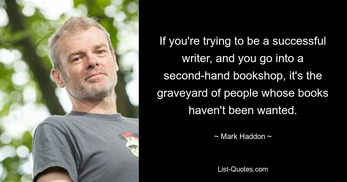 If you're trying to be a successful writer, and you go into a second-hand bookshop, it's the graveyard of people whose books haven't been wanted. — © Mark Haddon