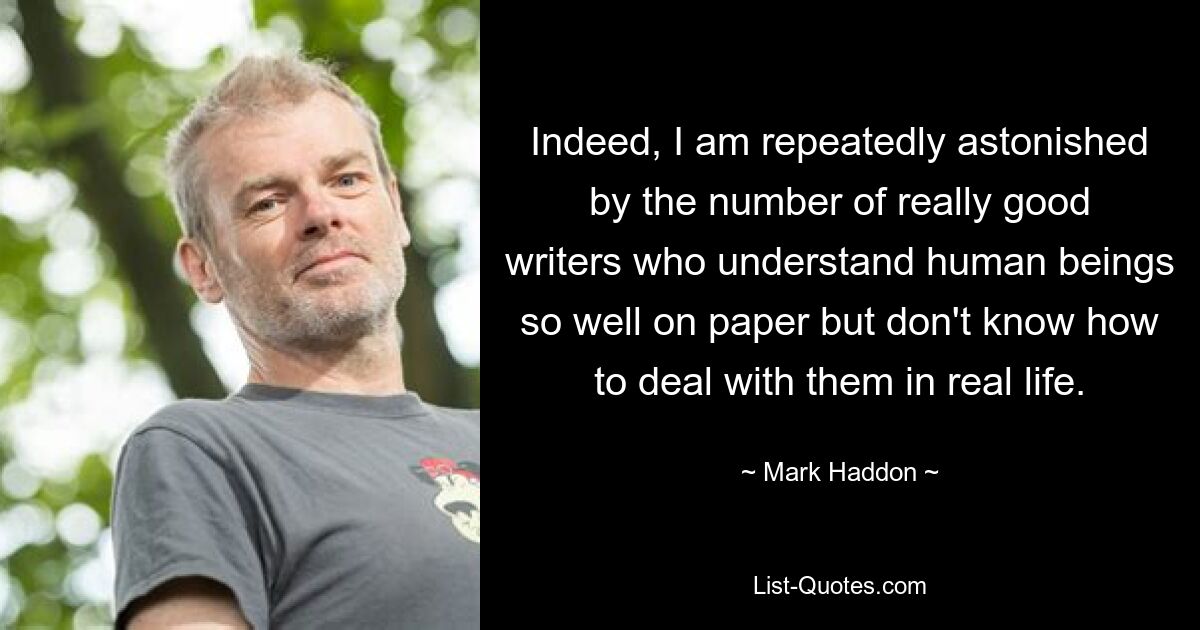 Indeed, I am repeatedly astonished by the number of really good writers who understand human beings so well on paper but don't know how to deal with them in real life. — © Mark Haddon