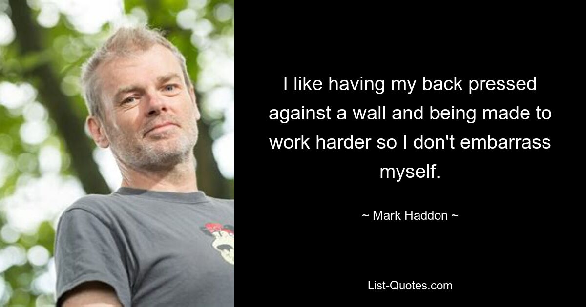 I like having my back pressed against a wall and being made to work harder so I don't embarrass myself. — © Mark Haddon