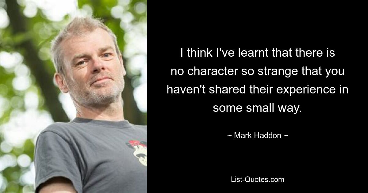 I think I've learnt that there is no character so strange that you haven't shared their experience in some small way. — © Mark Haddon