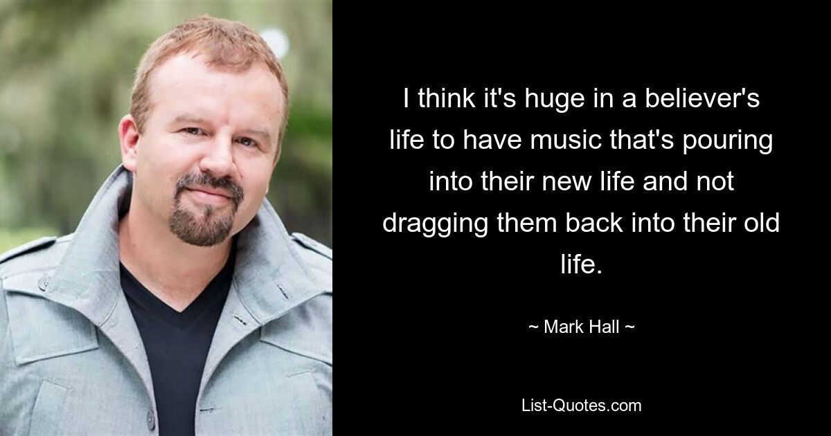 I think it's huge in a believer's life to have music that's pouring into their new life and not dragging them back into their old life. — © Mark Hall