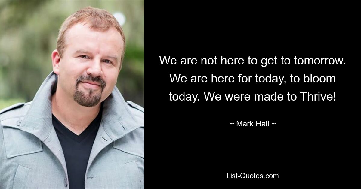 We are not here to get to tomorrow. We are here for today, to bloom today. We were made to Thrive! — © Mark Hall