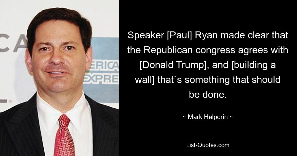 Speaker [Paul] Ryan made clear that the Republican congress agrees with [Donald Trump], and [building a wall] that`s something that should be done. — © Mark Halperin