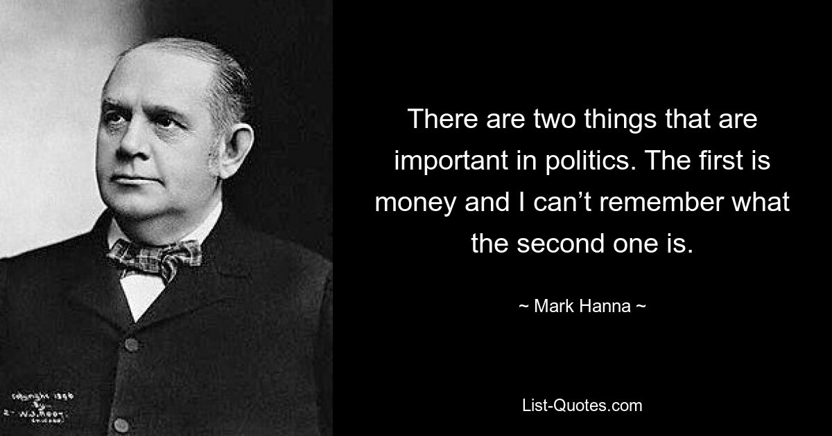 There are two things that are important in politics. The first is money and I can’t remember what the second one is. — © Mark Hanna