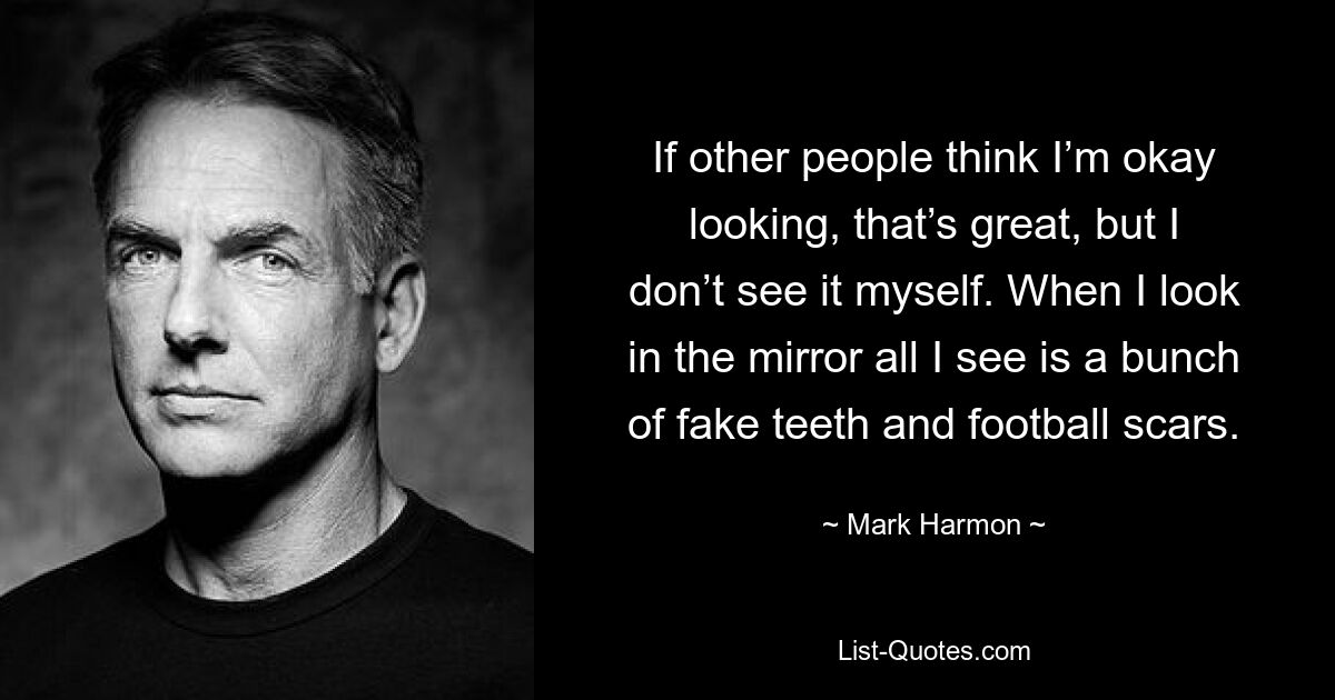 If other people think I’m okay looking, that’s great, but I don’t see it myself. When I look in the mirror all I see is a bunch of fake teeth and football scars. — © Mark Harmon