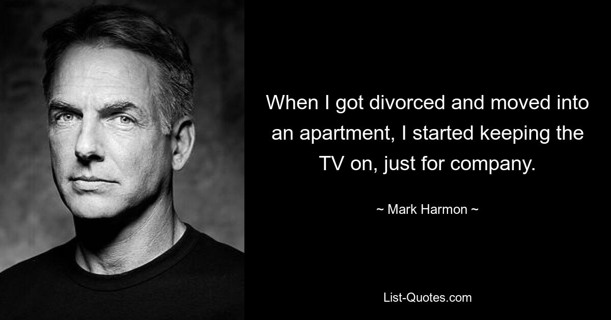 When I got divorced and moved into an apartment, I started keeping the TV on, just for company. — © Mark Harmon