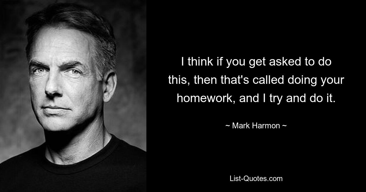 I think if you get asked to do this, then that's called doing your homework, and I try and do it. — © Mark Harmon