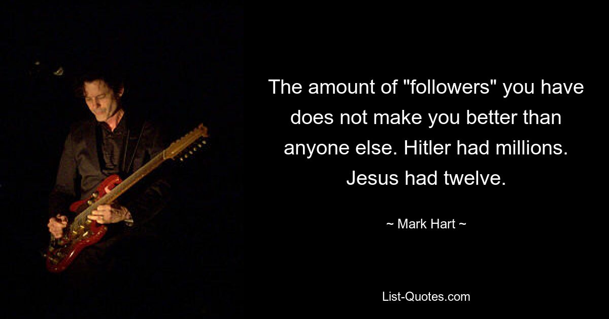 The amount of "followers" you have does not make you better than anyone else. Hitler had millions. Jesus had twelve. — © Mark Hart