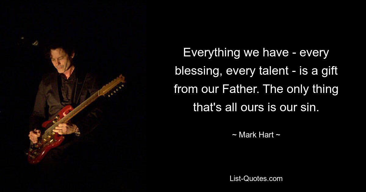 Everything we have - every blessing, every talent - is a gift from our Father. The only thing that's all ours is our sin. — © Mark Hart