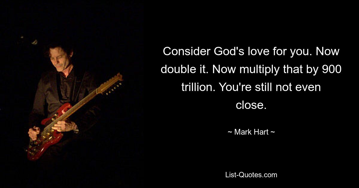 Consider God's love for you. Now double it. Now multiply that by 900 trillion. You're still not even close. — © Mark Hart