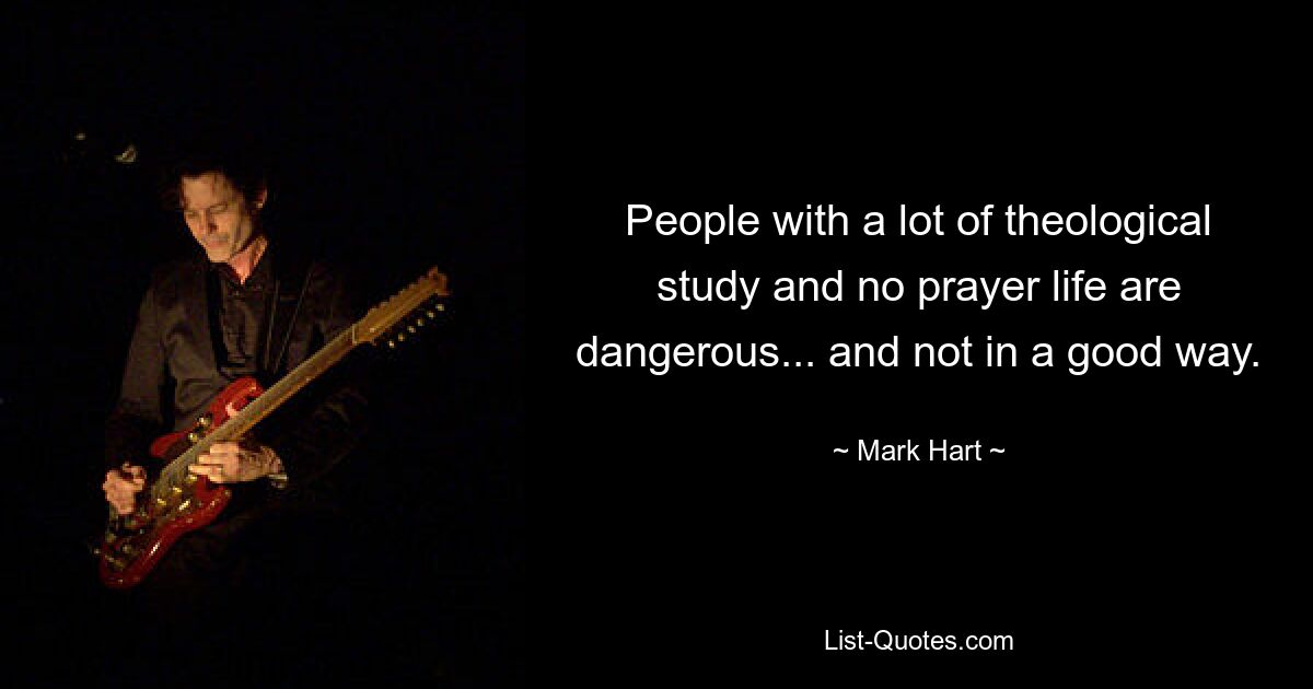 People with a lot of theological study and no prayer life are dangerous... and not in a good way. — © Mark Hart