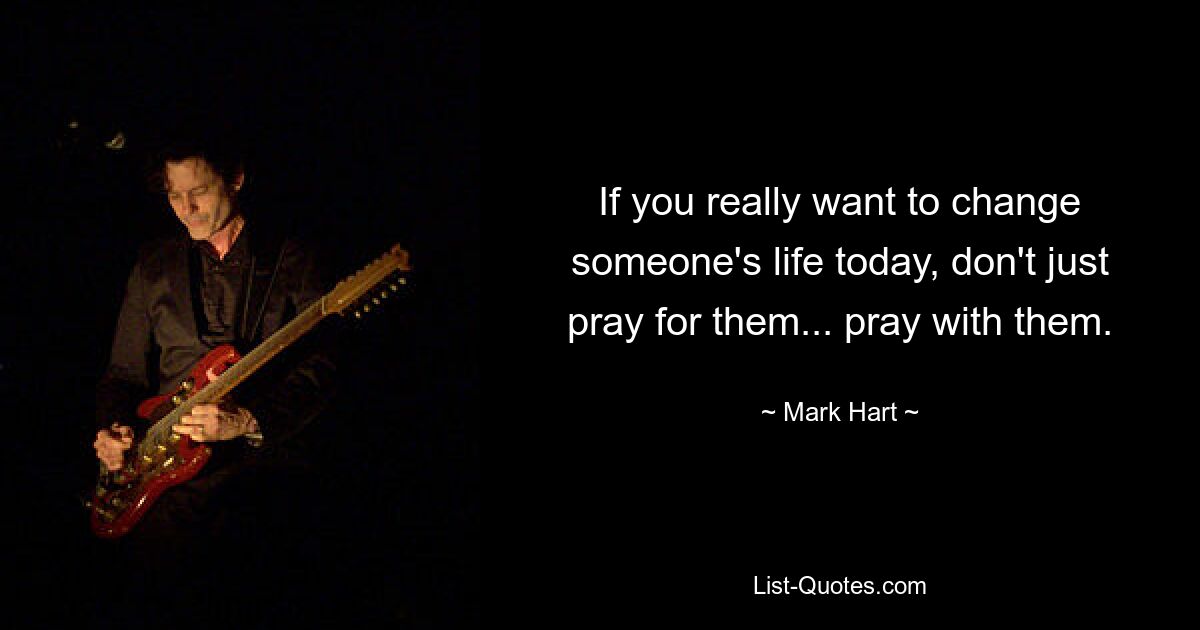 If you really want to change someone's life today, don't just pray for them... pray with them. — © Mark Hart