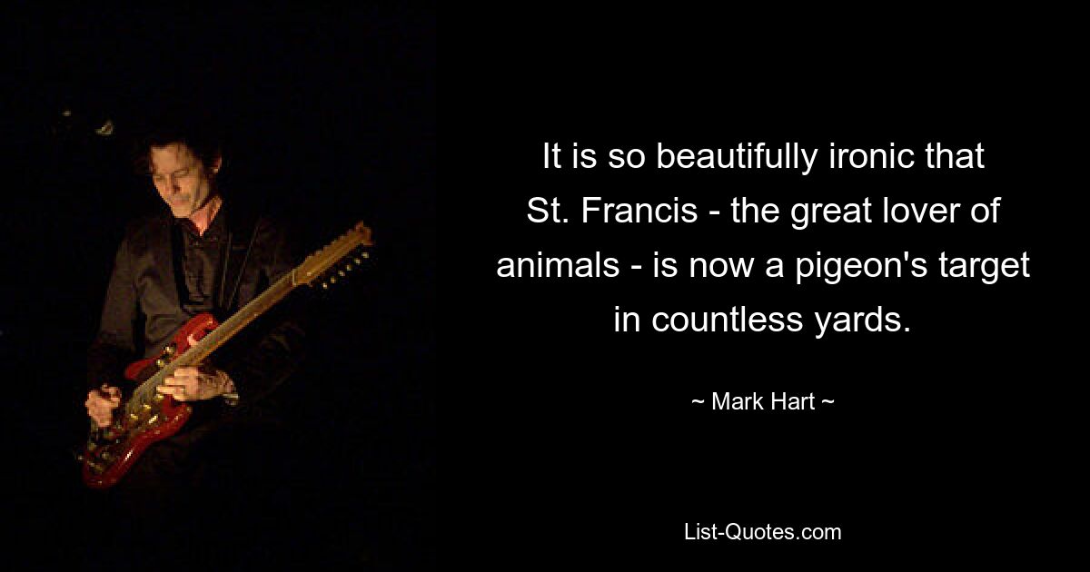 It is so beautifully ironic that St. Francis - the great lover of animals - is now a pigeon's target in countless yards. — © Mark Hart