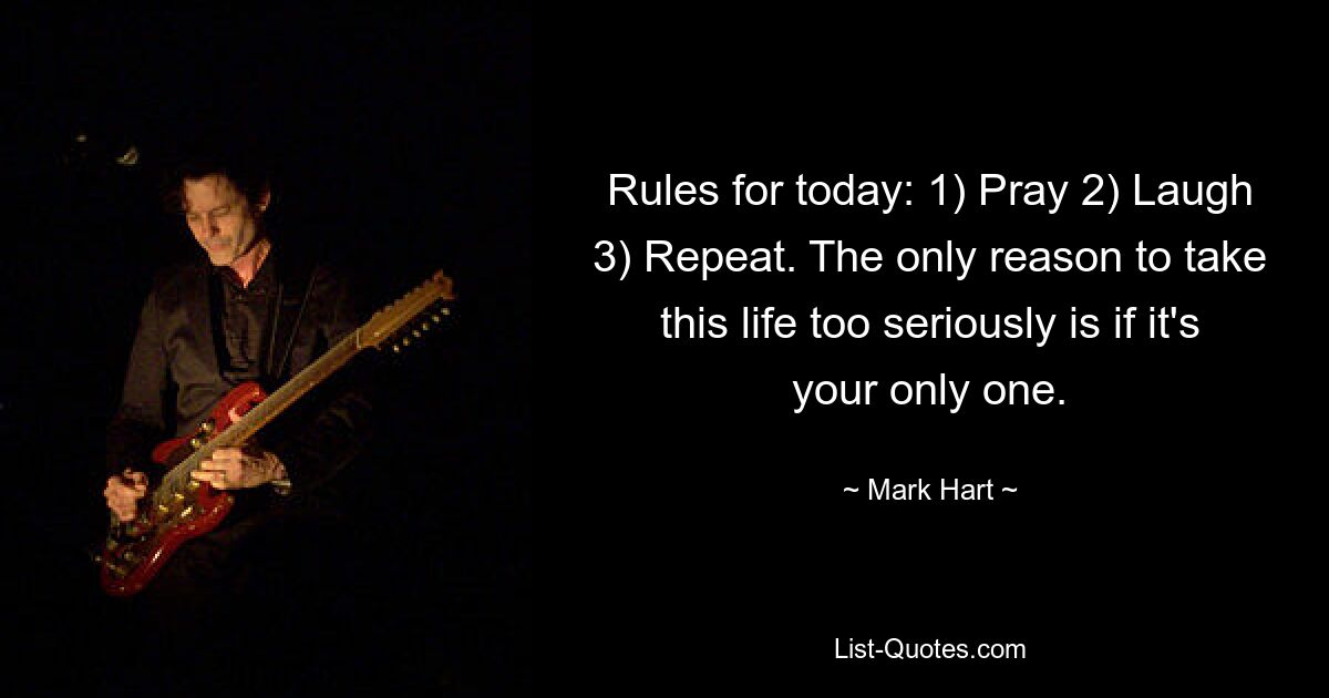 Rules for today: 1) Pray 2) Laugh 3) Repeat. The only reason to take this life too seriously is if it's your only one. — © Mark Hart