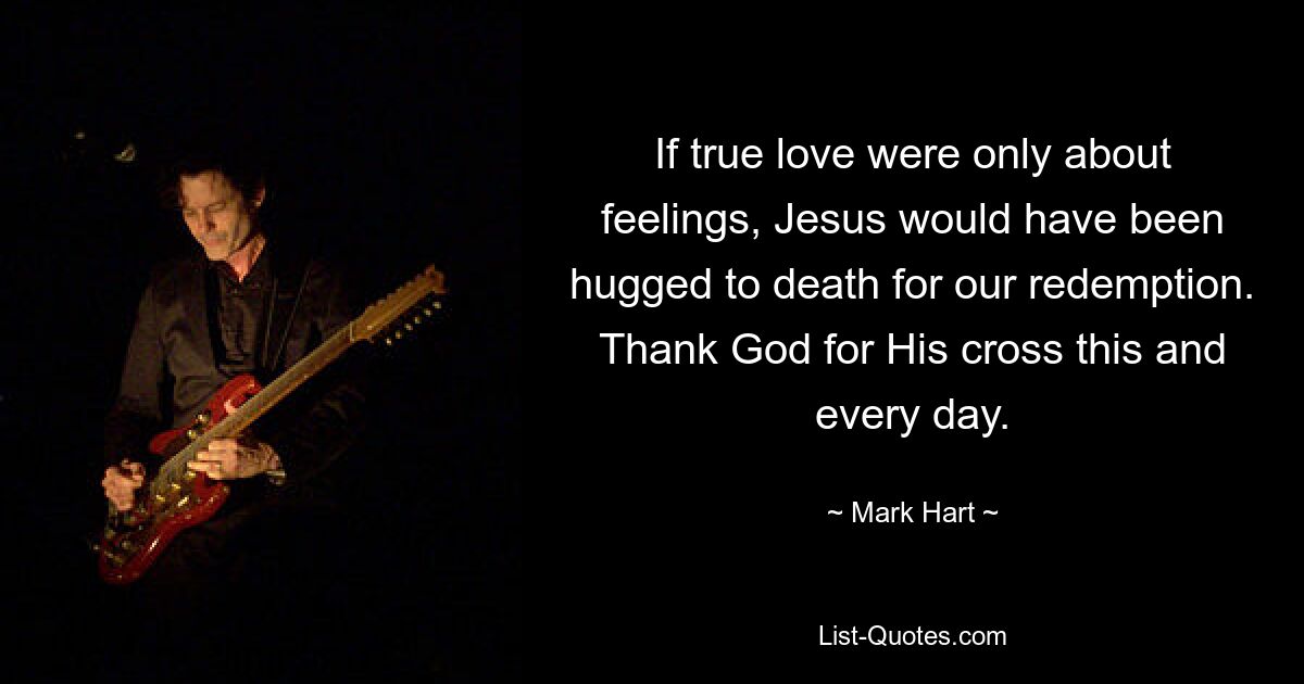 If true love were only about feelings, Jesus would have been hugged to death for our redemption. Thank God for His cross this and every day. — © Mark Hart