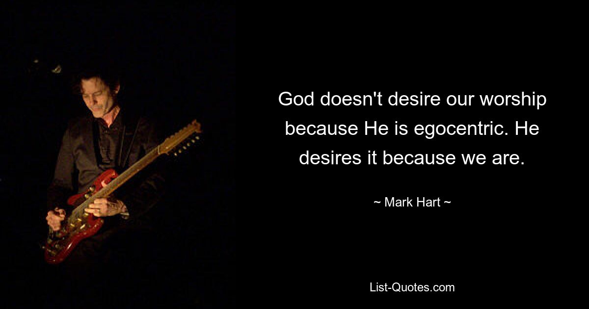 God doesn't desire our worship because He is egocentric. He desires it because we are. — © Mark Hart