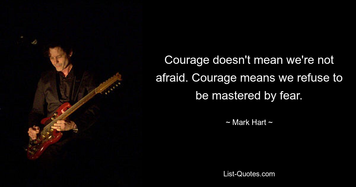 Courage doesn't mean we're not afraid. Courage means we refuse to be mastered by fear. — © Mark Hart