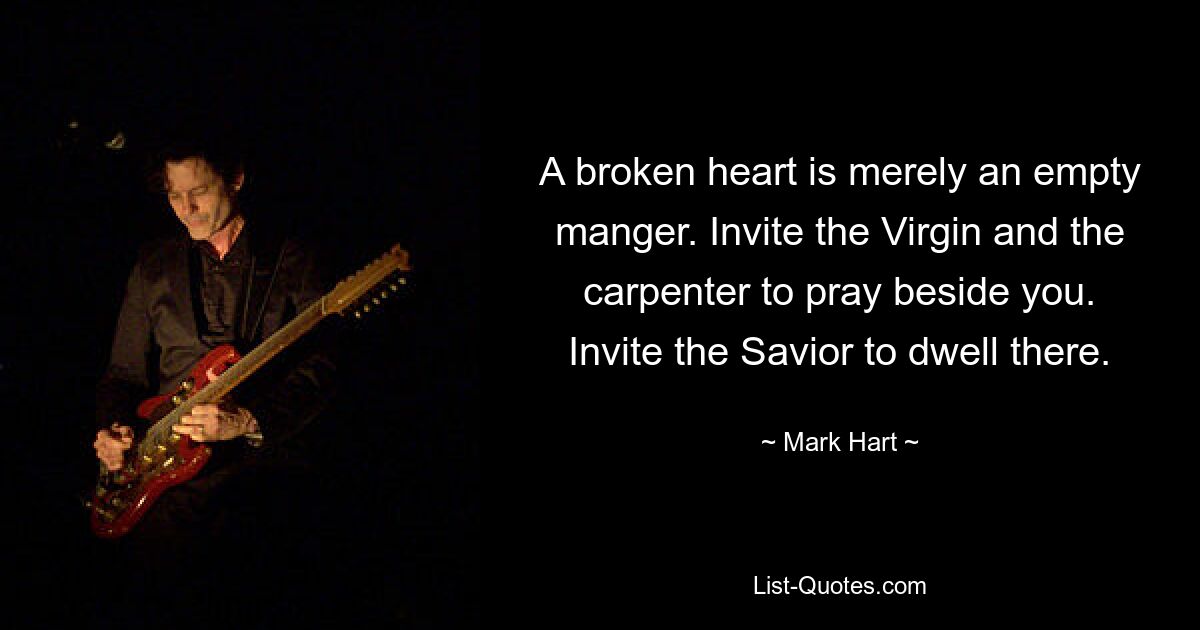 A broken heart is merely an empty manger. Invite the Virgin and the carpenter to pray beside you. Invite the Savior to dwell there. — © Mark Hart