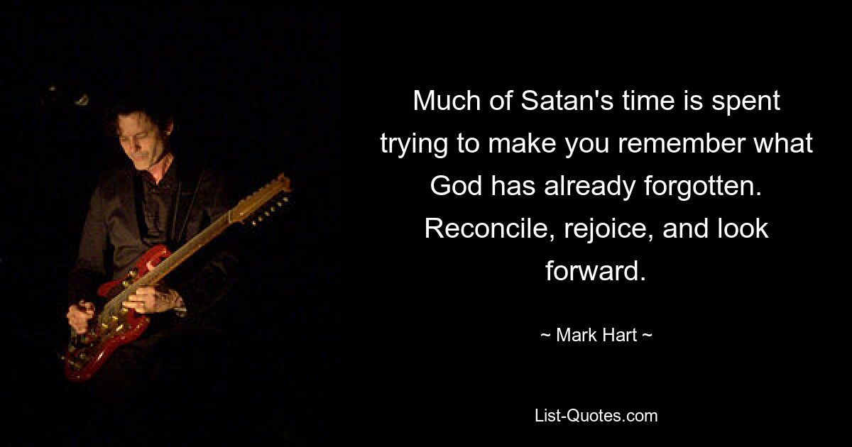 Much of Satan's time is spent trying to make you remember what God has already forgotten. Reconcile, rejoice, and look forward. — © Mark Hart