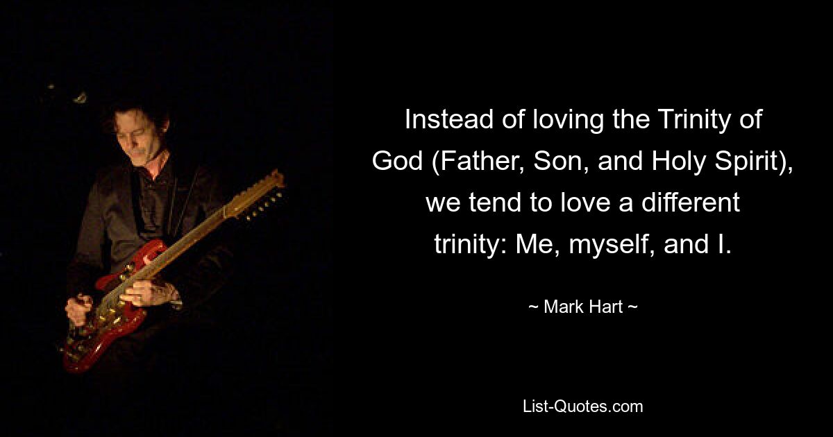 Instead of loving the Trinity of God (Father, Son, and Holy Spirit), we tend to love a different trinity: Me, myself, and I. — © Mark Hart