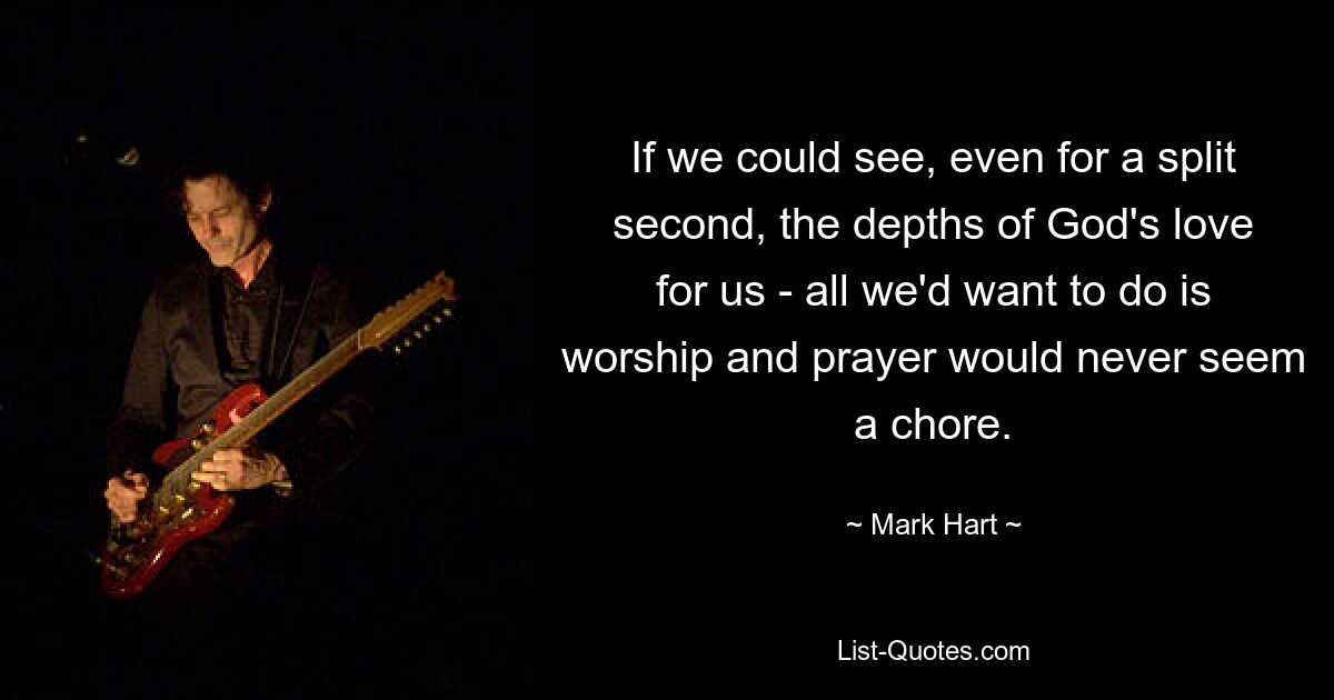 If we could see, even for a split second, the depths of God's love for us - all we'd want to do is worship and prayer would never seem a chore. — © Mark Hart