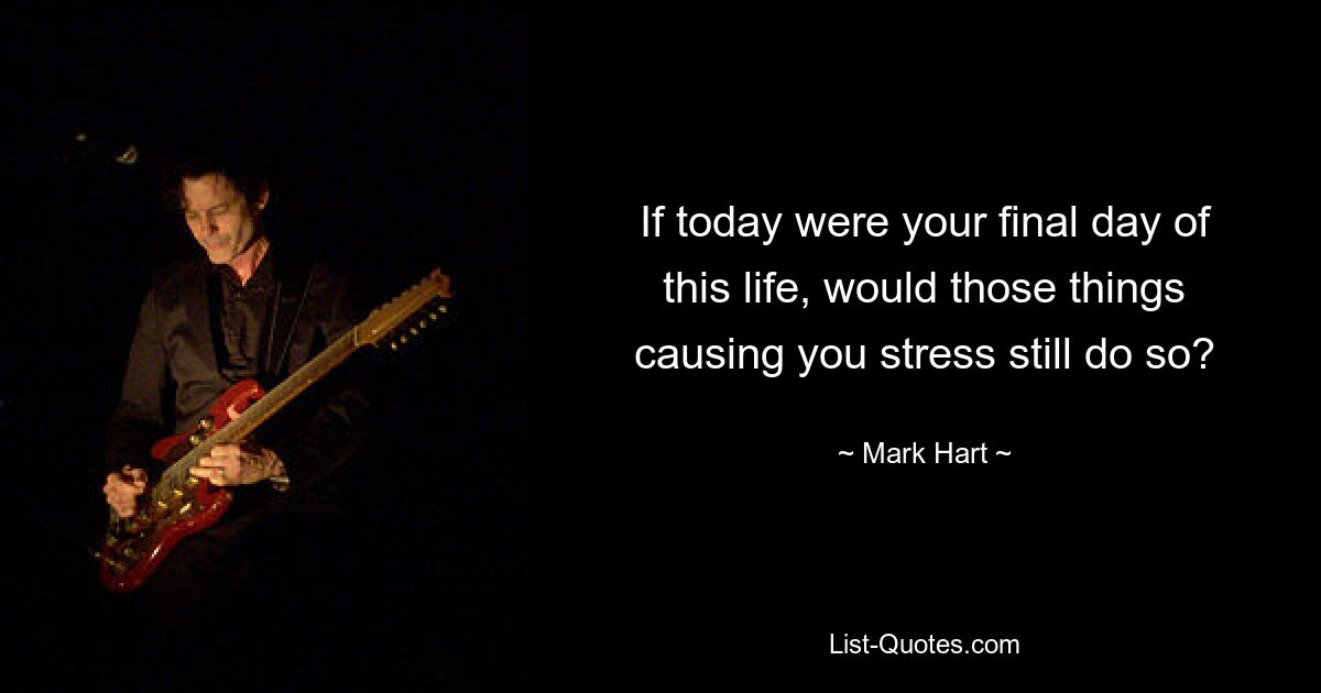 If today were your final day of this life, would those things causing you stress still do so? — © Mark Hart