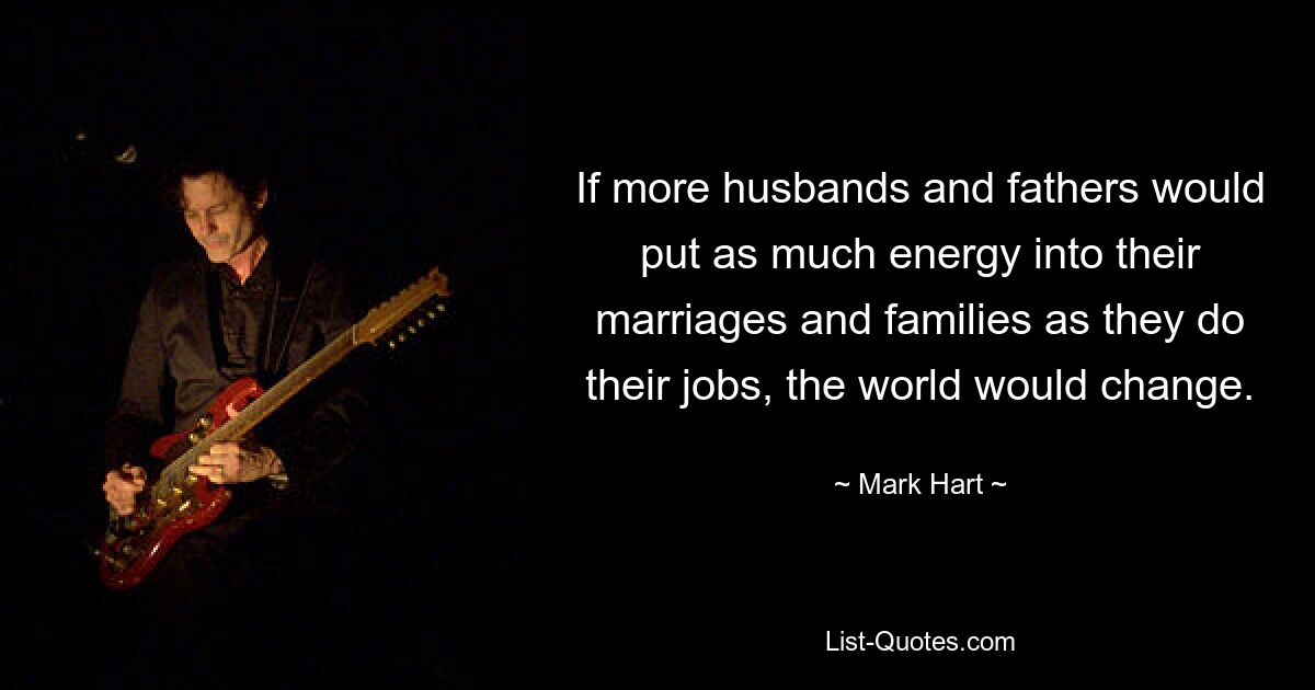 If more husbands and fathers would put as much energy into their marriages and families as they do their jobs, the world would change. — © Mark Hart