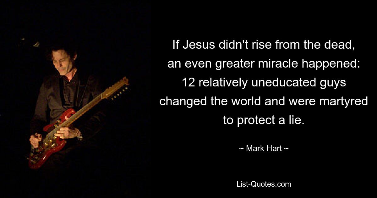 If Jesus didn't rise from the dead, an even greater miracle happened: 12 relatively uneducated guys changed the world and were martyred to protect a lie. — © Mark Hart