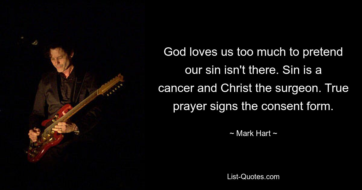 God loves us too much to pretend our sin isn't there. Sin is a cancer and Christ the surgeon. True prayer signs the consent form. — © Mark Hart