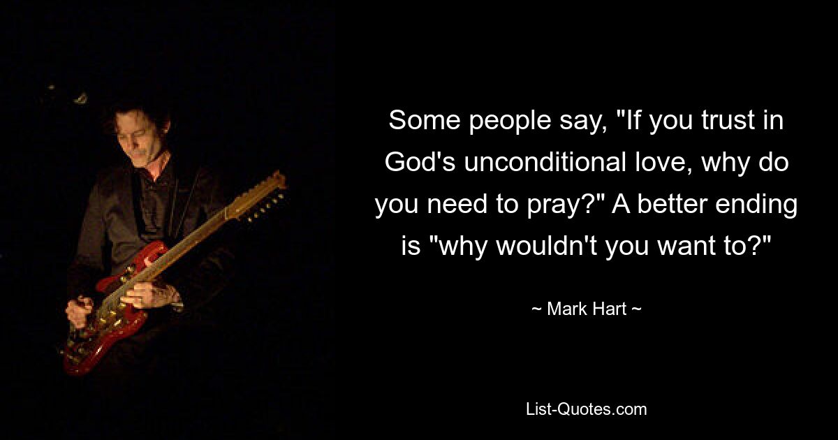 Some people say, "If you trust in God's unconditional love, why do you need to pray?" A better ending is "why wouldn't you want to?" — © Mark Hart