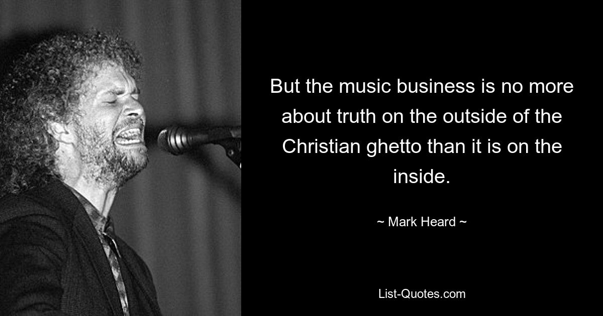 But the music business is no more about truth on the outside of the Christian ghetto than it is on the inside. — © Mark Heard