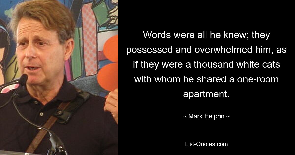 Words were all he knew; they possessed and overwhelmed him, as if they were a thousand white cats with whom he shared a one-room apartment. — © Mark Helprin