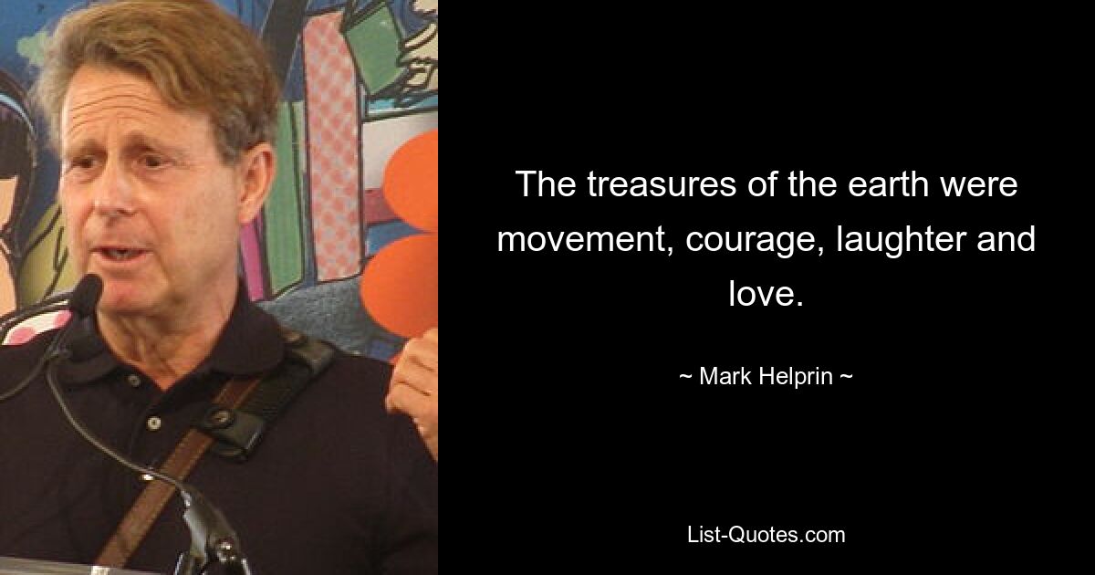 The treasures of the earth were movement, courage, laughter and love. — © Mark Helprin