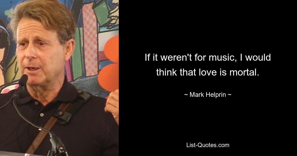 If it weren't for music, I would think that love is mortal. — © Mark Helprin