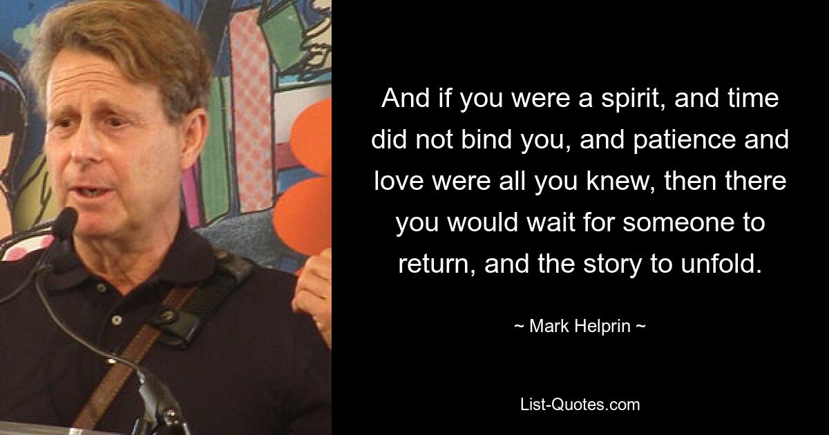 And if you were a spirit, and time did not bind you, and patience and love were all you knew, then there you would wait for someone to return, and the story to unfold. — © Mark Helprin